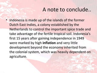 A note to conclude.. Indonesia is made up of the islands of the former Dutch East Indies, a colony established by the Netherlands to control the important spice trade and take advantage of the fertile tropical soil. Indonesia's first 15 years after gaining independence in 1949 were marked by high  inflation  and very little development beyond the economy inherited from the colonial system, which was heavily dependent on agriculture. 
