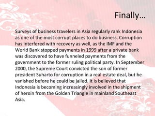 Finally… Surveys of business travelers in Asia regularly rank Indonesia as one of the most corrupt places to do business. Corruption has interfered with recovery as well, as the IMF and the World Bank stopped payments in 1999 after a private bank was discovered to have funneled payments from the government to the former ruling political party. In September 2000, the Supreme Court convicted the son of former president Suharto for corruption in a real estate deal, but he vanished before he could be jailed. It is believed that Indonesia is becoming increasingly involved in the shipment of heroin from the Golden Triangle in mainland Southeast Asia.  
