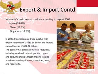 Export & Import Contd.. Indonesia's main import markets according to report 2005: Japan (18.0%) China (16.1%)  Singapore (12.8%). In 2005, Indonesia ran a trade surplus with  export revenues of US$83.64 billion and import expenditure of US$62.02 billion.  The country has extensive natural resources,  including crude oil, natural gas, tin, copper,  and gold. Indonesia's major imports include machinery and equipment, chemicals, fuels,  and foodstuffs. 
