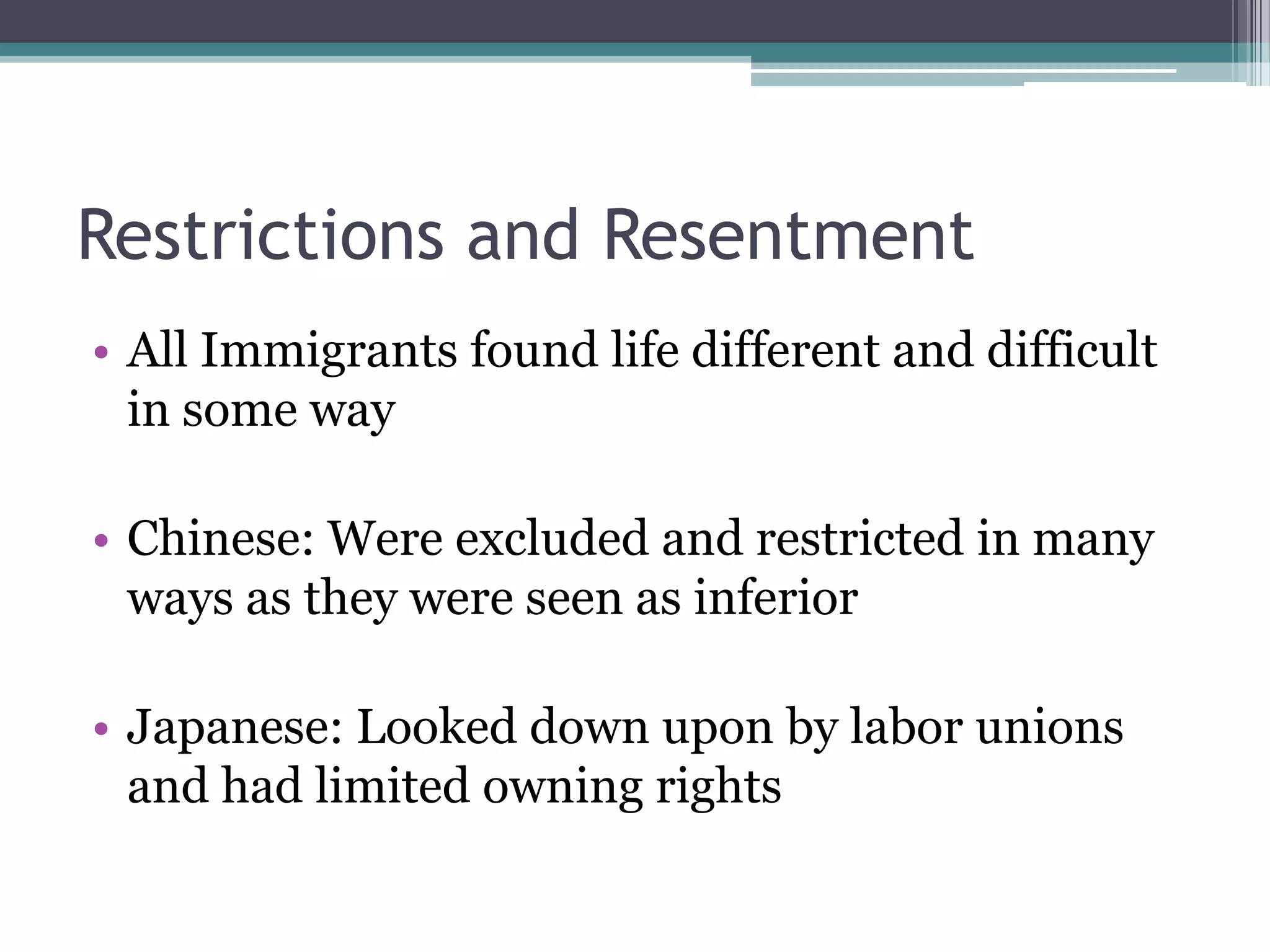 Restrictions and ResentmentAll Immigrants found life different and difficult in some wayChinese: Were excluded and restricted in many ways as they were seen as inferior Japanese: Looked down upon by labor unions and had limited owning rights 