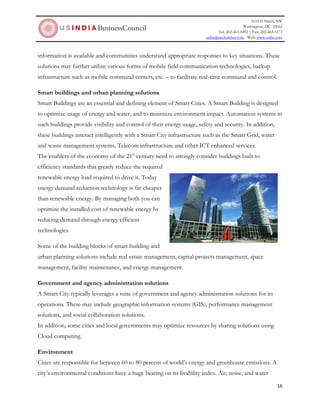 1615 H Street, NW
Washington, DC 20062
Tel: 202-463-5492 | Fax: 202-463-3173
usibc@uschamber.com Web: www.usibc.com
16
information is available and communities understand appropriate responses to key situations. These
solutions may further utilize various forms of mobile field communication technologies, backup
infrastructure such as mobile command centers, etc. – to facilitate real-time command and control.
Smart buildings and urban planning solutions
Smart Buildings are an essential and defining element of Smart Cities. A Smart Building is designed
to optimize usage of energy and water, and to minimize environment impact. Automation systems in
such buildings provide visibility and control of their energy usage, safety and security. In addition,
these buildings interact intelligently with a Smart City infrastructure such as the Smart Grid, water
and waste management systems, Telecom infrastructure and other ICT enhanced services.
The enablers of the economy of the 21st
century need to strongly consider buildings built to
efficiency standards that greatly reduce the required
renewable energy load required to drive it. Today
energy demand reduction technology is far cheaper
than renewable energy. By managing both you can
optimize the installed cost of renewable energy by
reducing demand through energy efficient
technologies.
Some of the building blocks of smart building and
urban planning solutions include real estate management, capital projects management, space
management, facility maintenance, and energy management.
Government and agency administration solutions
A Smart City typically leverages a suite of government and agency administration solutions for its
operations. These may include geographic information systems (GIS), performance management
solutions, and social collaboration solutions.
In addition, some cities and local governments may optimize resources by sharing solutions using
Cloud computing.
Environment
Cities are responsible for between 60 to 80 percent of world’s energy and greenhouse emissions. A
city’s environmental conditions have a huge bearing on its livability index. Air, noise, and water
 