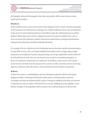 1615 H Street, NW
Washington, DC 20062
Tel: 202-463-5492 | Fax: 202-463-3173
usibc@uschamber.com Web: www.usibc.com
19
photographs), along with demographic data (name, age, gender, address, parent/spouse name,
mobile phone number).
Healthcare
In the healthcare sector, smart systems lead to better diagnostic tools, to better treatment and quality
of life for patients by simultaneously reducing costs of public healthcare systems. Key developments
in this sector are smart miniaturized devices and artificial organs like artificial pancreas or cochlear
implants. Patient data can be saved in a digitized system the can prevent medical errors, such as
those associated with medication conflicts and previous medical history, through streamlined data
sharing between physicians and other medical professionals.
For example, Lab-on-a-chip devices have biochemical sensors that detect specific molecular markers
in body fluids or tissue. They can include multiple functionalities such as sample taking, sample
preparation, and sample pre-treatment, data processing, and storage, implantable systems which can
be reabsorbed by the body after use, non-invasive sensors based on transdermal principles, or
devices for responsive administration of medication. In healthcare, smart systems often operate
autonomously and within networks, because those systems are able to provide real-time monitoring,
diagnosis, interaction with other devices, and communication with the patient or physician.
Wellness
A Smart City requires a multidisciplinary and trans-disciplinary approach which would include
designers, builders, technology professionals, health experts, environmentalists, educators,
sociologists and urban development policy experts. Creating an intelligent technology environment
is important but only one aspect of the Smart City ecosystem. Building cities that capitalize on the
inherent strengths of the population will be critical to the overall development of Smart Cities.
 