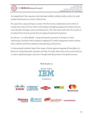 1615 H Street, NW
Washington, DC 20062
Tel: 202-463-5492 | Fax: 202-463-3173
usibc@uschamber.com Web: www.usibc.com
21
Leveraging Smart Cities experience and technology available worldwide, India can drive the much-
needed transformation to a nation of Smart Cities.
We expect this to proceed along two streams: The first involves modernization and overhaul of
existing cities, where the focus will be on developing and implementing practical solutions that can
work optimally with legacy systems and infrastructure. The other stream will involve the creation of
new Smart Cities from the ground up by leveraging international best practices.
In each case – as evident globally – along with requisite investment in all aspects of urban
infrastructure, investment will be required in adapting ICT-enabled management systems and data-
driven analytics and decision making in urban planning and operations.
As demonstrated worldwide, Smart Cities require a holistic approach targeting all three pillars of a
Smart City namely Infrastructure, Operations and People. For India, Smart Cities are the need of the hour
to achieve significant progress and create a thought leadership position in the global economy.
With thanks to
Primary Author
Contributors
 