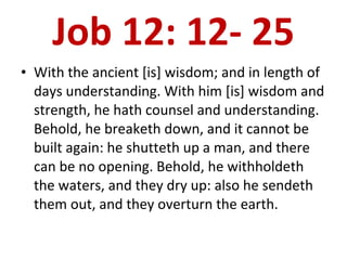 Job 12: 12- 25 With the ancient [is] wisdom; and in length of days understanding. With him [is] wisdom and strength, he hath counsel and understanding. Behold, he breaketh down, and it cannot be built again: he shutteth up a man, and there can be no opening. Behold, he withholdeth the waters, and they dry up: also he sendeth them out, and they overturn the earth.  