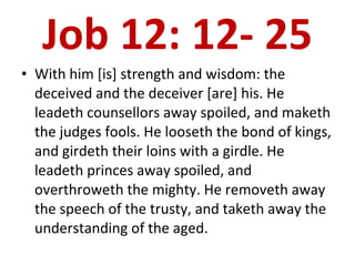 Job 12: 12- 25 With him [is] strength and wisdom: the deceived and the deceiver [are] his. He leadeth counsellors away spoiled, and maketh the judges fools. He looseth the bond of kings, and girdeth their loins with a girdle. He leadeth princes away spoiled, and overthroweth the mighty. He removeth away the speech of the trusty, and taketh away the understanding of the aged.  