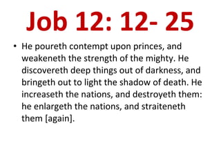 Job 12: 12- 25 He poureth contempt upon princes, and weakeneth the strength of the mighty. He discovereth deep things out of darkness, and bringeth out to light the shadow of death. He increaseth the nations, and destroyeth them: he enlargeth the nations, and straiteneth them [again].  