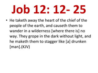 Job 12: 12- 25 He taketh away the heart of the chief of the people of the earth, and causeth them to wander in a wilderness [where there is] no way. They grope in the dark without light, and he maketh them to stagger like [a] drunken [man].(KJV) 