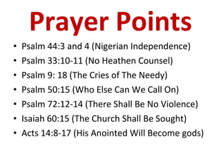 Prayer Points Psalm 44:3 and 4 (Nigerian Independence) Psalm 33:10-11 (No Heathen Counsel) Psalm 9: 18 (The Cries of The Needy) Psalm 50:15 (Who Else Can We Call On) Psalm 72:12-14 (There Shall Be No Violence) Isaiah 60:15 (The Church Shall Be Sought) Acts 14:8-17 (His Anointed Will Become gods) 