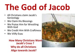 The God of Jacob All Christians claim Jacob’s Geneology We Claim His Blessings We Praise Him for Wrestling With God We Credit Him With Craftiness We Vilify Esau How Many Christians Want Jacob’s Cross ? Why do all Christians  Align towards Jacob? 