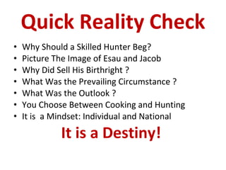 Quick Reality Check Why Should a Skilled Hunter Beg?  Picture The Image of Esau and Jacob Why Did Sell His Birthright ? What Was the Prevailing Circumstance ? What Was the Outlook ? You Choose Between Cooking and Hunting It is  a Mindset: Individual and National It is a Destiny!  