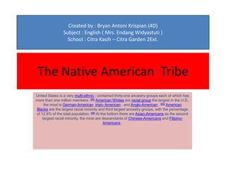 Created by : Bryan Antoni Krispian (4D)
                Subject : English ( Mrs. Endang Widyastuti )
                  School : Citra Kasih – Citra Garden 2Ext.




 The Native American Tribe
United States is a very multi-ethnic ; contained thirty-one ancestry groups each of which has
more than one million members. [96] American Whites are racial group the largest in the U.S.,
     the most is German-American ,Irish- American , and Anglo-American . [96] American
Blacks are the largest racial minority and third largest ancestry groups, with the percentage
of 12.6% of the total population. [96] At the bottom there are Asian-Americans as the second
    largest racial minority, the most are descendants of Chinese-Americans and Filipino-
                                            Americans .
 