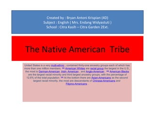 Created by : Bryan Antoni Krispian (4D)
                Subject : English ( Mrs. Endang Widyastuti )
                  School : Citra Kasih – Citra Garden 2Ext.




The Native American Tribe
United States is a very multi-ethnic ; contained thirty-one ancestry groups each of which has
more than one million members. [96] American Whites are racial group the largest in the U.S.,
 the most is German-American ,Irish- American , and Anglo-American . [96] American Blacks
   are the largest racial minority and third largest ancestry groups, with the percentage of
  12.6% of the total population. [96] At the bottom there are Asian-Americans as the second
        largest racial minority, the most are descendants of Chinese-Americans and
                                       Filipino-Americans .
 