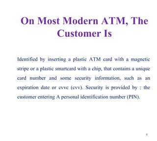 On Most Modern ATM, The
Customer Is
Identified by inserting a plastic ATM card with a magnetic
stripe or a plastic smartca...