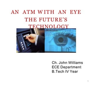 AN ATM W ITH AN EYE
THE FUTURE’S
TECHNOLOGY
Ch. John Williams
ECE Department
B.Tech IV Year
1
 