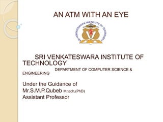 AN ATM WITH AN EYE
SRI VENKATESWARA INSTITUTE OF
TECHNOLOGY
DEPARTMENT OF COMPUTER SCIENCE &
ENGINEERING
Under the Guidance of
Mr.S.M.P.Qubeb M.tech,(PhD)
Assistant Professor
 