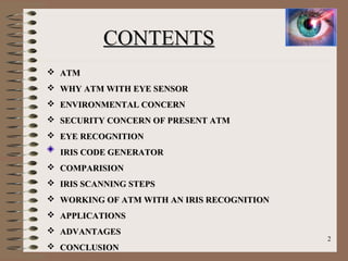 CONTENTSCONTENTS
 ATMATM
 WHY ATM WITH EYE SENSORWHY ATM WITH EYE SENSOR
 ENVIRONMENTAL CONCERNENVIRONMENTAL CONCERN
 SECURITY CONCERN OF PRESENT ATMSECURITY CONCERN OF PRESENT ATM
 EYE RECOGNITIONEYE RECOGNITION
IRIS CODE GENERATORIRIS CODE GENERATOR
 COMPARISIONCOMPARISION
 IRIS SCANNING STEPSIRIS SCANNING STEPS
 WORKING OF ATM WITH AN IRIS RECOGNITIONWORKING OF ATM WITH AN IRIS RECOGNITION
 APPLICATIONSAPPLICATIONS
 ADVANTAGESADVANTAGES
 CONCLUSIONCONCLUSION
2
 
