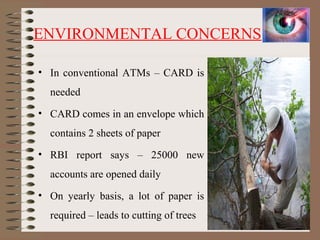 ENVIRONMENTAL CONCERNS
• In conventional ATMs – CARD is
needed
• CARD comes in an envelope which
contains 2 sheets of paper
• RBI report says – 25000 new
accounts are opened daily
• On yearly basis, a lot of paper is
required – leads to cutting of trees 5
 