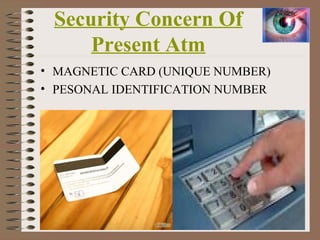 Security Concern Of
Present Atm
• MAGNETIC CARD (UNIQUE NUMBER)
• PESONAL IDENTIFICATION NUMBER
6
 