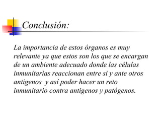 Conclusión: La importancia de estos órganos es muy relevante ya que estos son los que se encargan de un ambiente adecuado donde las células inmunitarias reaccionan entre si y ante otros antigenos  y así poder hacer un reto inmunitario contra antigenos y patógenos.       