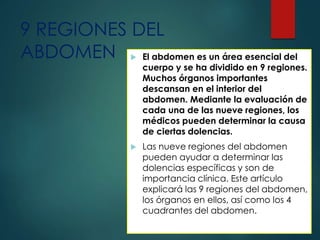9 REGIONES DEL
ABDOMEN  El abdomen es un área esencial del
cuerpo y se ha dividido en 9 regiones.
Muchos órganos importantes
descansan en el interior del
abdomen. Mediante la evaluación de
cada una de las nueve regiones, los
médicos pueden determinar la causa
de ciertas dolencias.
 Las nueve regiones del abdomen
pueden ayudar a determinar las
dolencias específicas y son de
importancia clínica. Este artículo
explicará las 9 regiones del abdomen,
los órganos en ellos, así como los 4
cuadrantes del abdomen.
 
