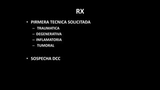 RX
• PIRMERA TECNICA SOLICITADA
– TRAUMATICA
– DEGENERATIVA
– INFLAMATORIA
– TUMORAL
• SOSPECHA DCC
 