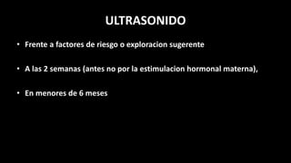 ULTRASONIDO
• Frente a factores de riesgo o exploracion sugerente
• A las 2 semanas (antes no por la estimulacion hormonal materna),
• En menores de 6 meses
 