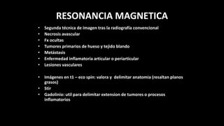 RESONANCIA MAGNETICA
• Segunda técnica de imagen tras la radiografía convencional
• Necrosis avascular
• Fx ocultas
• Tumores primarios de hueso y tejido blando
• Metástasis
• Enfermedad inflamatoria articular o periarticular
• Lesiones vasculares
• Imágenes en t1 – eco spin: valora y delimitar anatomia (resaltan planos
grasos)
• Stir
• Gadolinio: util para delimitar extension de tumores o procesos
inflamatorios
 