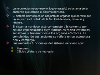    La neurología (neuro=nervio, logos=tratado) es la rama de la
    anatomía que estudia el sistema nervioso.
   El sistema nervioso es un conjunto de órganos que permite que
    un ser vivo esté dotado de la facultad de sentir, moverse y
    nutrirse.
   El sistema nervioso está compuesto básicamente por
    células especializadas cuya función es recibir estímulos
    sensitivos y transmitirlos a los órganos efectores. La
    complejidad de sus acciones se refleja en su estructura
    rica y compleja.
   Las unidades funcionales del sistema nervioso son:
       Neuronas
       Células gliales o de neuroglia
 