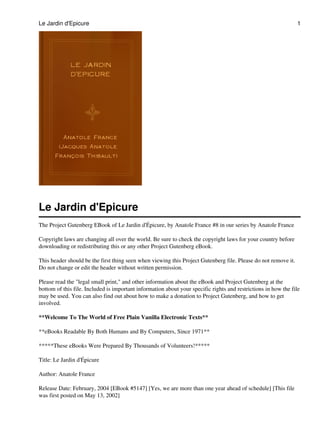 Le Jardin d'Epicure                                                                                             1




Le Jardin d'Epicure
The Project Gutenberg EBook of Le Jardin d'Épicure, by Anatole France #8 in our series by Anatole France

Copyright laws are changing all over the world. Be sure to check the copyright laws for your country before
downloading or redistributing this or any other Project Gutenberg eBook.

This header should be the first thing seen when viewing this Project Gutenberg file. Please do not remove it.
Do not change or edit the header without written permission.

Please read the "legal small print," and other information about the eBook and Project Gutenberg at the
bottom of this file. Included is important information about your specific rights and restrictions in how the file
may be used. You can also find out about how to make a donation to Project Gutenberg, and how to get
involved.

**Welcome To The World of Free Plain Vanilla Electronic Texts**

**eBooks Readable By Both Humans and By Computers, Since 1971**

*****These eBooks Were Prepared By Thousands of Volunteers!*****

Title: Le Jardin d'Épicure

Author: Anatole France

Release Date: February, 2004 [EBook #5147] [Yes, we are more than one year ahead of schedule] [This file
was first posted on May 13, 2002]
 
