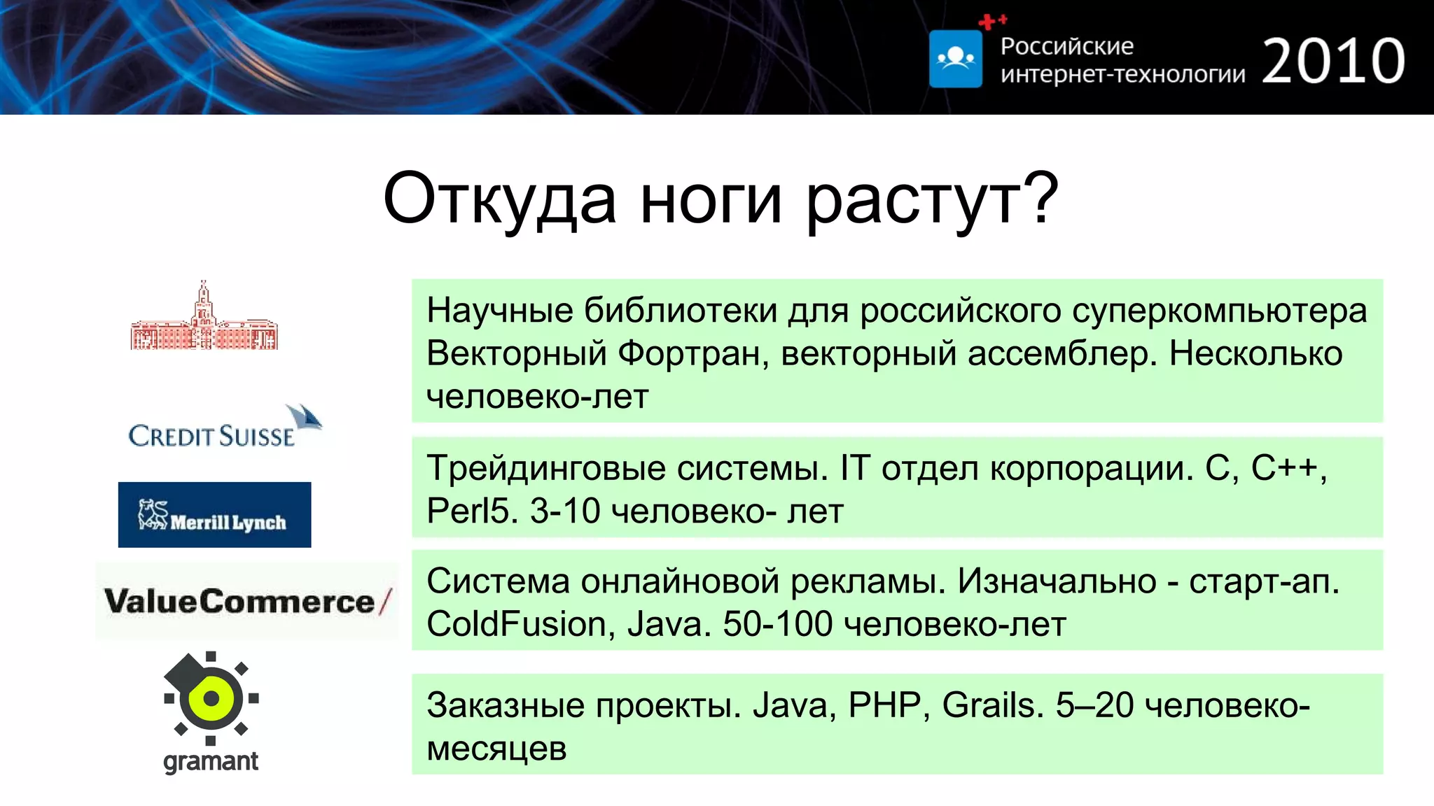 Откуда ноги растут? Научные библиотеки для российского суперкомпьютера Векторный Фортран, векторный ассемблер .  Несколько человеко-лет Трейдинговые системы.  IT  отдел корпорации. С, С++,  Perl5.  3-10 человеко- лет Система онлайновой рекламы. Изначально - старт-ап.  ColdFusion, Java.   50-100  человеко-лет Заказные проекты.  Java ,  PHP, Grails.   5 –20 человеко-месяцев 