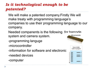 Is it technological enough to be
patented?
 We will make a patented company.Firstly We will
 make treaty with programming language’s
 companies to use their programming language to our
 company.
 Needed companents is the following for barcode
 system and camera system.
 -programming languge
 -microcontroller
 -information for software and electronic
 -needed devices
 -computer
 