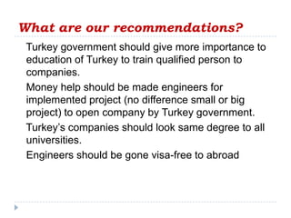 What are our recommendations?
 Turkey government should give more importance to
 education of Turkey to train qualified person to
 companies.
 Money help should be made engineers for
 implemented project (no difference small or big
 project) to open company by Turkey government.
 Turkey’s companies should look same degree to all
 universities.
 Engineers should be gone visa-free to abroad
 