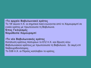 •Το αρχαίο Βαβυλωνιακό κράτος
Το 18ο
αιώνα π.Χ. οι σημιτικοί λαοί ενώνονται από το Χαμουραμπί σε
ενιαίο κράτος με πρωτεύουσα τη Βαβυλώνα.
Έπος Γκιλγκαμές
Νομοθεσία Χαμουραμπί
•Το νέο Βαβυλωνιακός κράτος
Κατάλυση κράτους Ασσυρίων το 612 π.Χ. και ίδρυση νέου
Βαβυλωνιακού κράτους με πρωτεύουσα τη Βαβυλώνα . Σε ακμή επί
Ναβουχοδονόσορος.
Το 538 π.Χ. οι Πέρσες κατέλαβαν το κράτος.
 