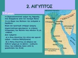 2. ΑΙΓΥΠΤΟΣ2. ΑΙΓΥΠΤΟΣ
• το βορειοανατολικό τμήμα της Αφρικής
που διαρρέεται από τον ποταμό Νείλο
 «το δώρο του Νείλου» την ονόμασε ο
Ηρόδοτο
• δεξιά και αριστερά υπάρχει έρημος
• σημαντικότερο φαινόμενο: οι ετήσιες
πλημμύρες του Νείλου που κάνουν τη γη
εύφορη
• Δύο τμήματα:
α) η Άνω Αίγυπτος (το νότιο και ορεινό
τμήμα – σπάνια δάση/ξυλεία)
β) η Κάτω Αίγυπτος (το βόρειο και
πεδινό τμήμα με το Δέλτα – ευάλωτο
λόγω της εισβολής λαών από τη
χερσόνησο του Σινά)
1.Η χώρα
 