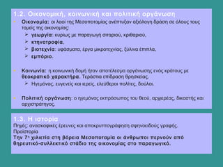 1.3. Η ιστορία
Πηγές: ανασκαφικές έρευνες και αποκρυπτογράφηση σφηνοειδούς γραφής.
Προϊστορία
Την 7η
χιλιετία στη βόρεια Μεσοποταμία οι άνθρωποι περνούν από
θηρευτικό-συλλεκτικό στάδιο της οικονομίας στο παραγωγικό.
1.2. Οικονομική, κοινωνική και πολιτική οργάνωση
• Οικονομία: οι λαοί της Μεσοποταμίας ανέπτυξαν αξιόλογη δράση σε όλους τους
τομείς της οικονομίας:
 γεωργία: κυρίως με παραγωγή σιταριού, κριθαριού,
 κτηνοτροφία,
 βιοτεχνία: υφάσματα, έργα μικροτεχνίας, ξύλινα έπιπλα,
 εμπόριο.
• Κοινωνία: η κοινωνική δομή ήταν αποτέλεσμα οργάνωσης ενός κράτους με
θεοκρατικό χαρακτήρα. Τεράστια επίδραση θρησκείας.
 Ηγεμόνας, ευγενείς και ιερείς, ελεύθεροι πολίτες, δούλοι.
• Πολιτική οργάνωση: ο ηγεμόνας εκπρόσωπος του θεού, αρχιερέας, δικαστής και
αρχιστράτηγος.
 