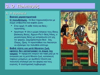 3. Ο Πολιτισμός3. Ο Πολιτισμός
Α. Η θρησκείαΑ. Η θρησκεία
• Βασικά χαρακτηριστικά:
 Ο πολυθεϊσμός. Οι θεοί παρουσιάζονταν με
σώμα ανθρώπου και κεφάλι ζώου.
 Στην αρχή  κάθε πόλη και θεός -
προστάτης.
 Αργότερα  όλη η χώρα λάτρευε τους ίδιους
βασικούς θεούς: Άμμων-Ρα (= θεός Ήλιος, ο
μεγαλύτερος θεός) με εκπρόσωπο επί γης
τον φαραώ. Δημοφιλέστεροι θεοί: Ίσις,
Όσιρις, Ώρος. Η προσπάθεια του Ακενατών
να εξαλείψει την πολυθεΐα απέτυχε.
 Βαθιά πίστη για μετά θάνατον ζωή,
εφόσον δεν καταστραφεί το σώμα του
νεκρού  ταρίχευση νεκρών και ταφή μαζί με τα
αναγκαία για τη μετά θάνατο ζωή, κατασκευή
ταφικών μνημείων, με αμύθητα πλούτη και
πολυτελή στολισμό για τον φαραώ και τους
ευγενείς  συστηματική τυμβωρυχία.
 