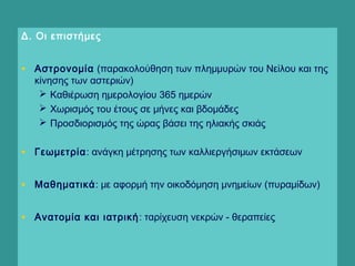Δ. Οι επιστήμες
• Αστρονομία (παρακολούθηση των πλημμυρών του Νείλου και της
κίνησης των αστεριών)
 Καθιέρωση ημερολογίου 365 ημερών
 Χωρισμός του έτους σε μήνες και βδομάδες
 Προσδιορισμός της ώρας βάσει της ηλιακής σκιάς
• Γεωμετρία: ανάγκη μέτρησης των καλλιεργήσιμων εκτάσεων
• Μαθηματικά: με αφορμή την οικοδόμηση μνημείων (πυραμίδων)
• Ανατομία και ιατρική: ταρίχευση νεκρών - θεραπείες
  
 