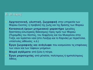 Ε. Οι τέχνεςΕ. Οι τέχνες
• Αρχιτεκτονική, γλυπτική, ζωγραφική στην υπηρεσία των
Φαραώ Σκοπός: η προβολή της ζωής και της δράσης των Φαραώ
• Κατασκευή έργων μνημειακού χαρακτήρα (μεγάλες
διαστάσεις-εσωτερικός διάκοσμος) προς τιμήν των Φαραώ
(Πυραμίδες του Χέοπος, του Χεφρήνος και του Μυκερίνου στην
Γκίζα, και τεράστιοι ναοί (στο Λούξορ και το Καρνάκ) με περιστύλια,
υπόστυλες αίθουσες κ.ά.)
• Έργα ζωγραφικής και ανάγλυφα που κοσμούσαν τις επιφάνειες
των ναών και των ταφικών μνημείων.
• Μικρά αγάλματα από ξύλο ή πέτρα.
• Έργα μικροτεχνίας από μέταλλα, πολύτιμους ή ημιπολύτιμους
λίθους
 