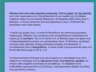 • Φοίνικες ήταν ένας λαός σημιτικής καταγωγής. Από τις αρχές της 3ης χιλιετίαςΦοίνικες ήταν ένας λαός σημιτικής καταγωγής. Από τις αρχές της 3ης χιλιετίας
π.Χ.π.Χ. ήταν οργανωμένοι σε πόλεις-βασίλεια σε μια λωρίδα γης στο βόρειο
παράκτιο τμήμα της ανατολικής Μεσογείου. Επικεφαλής κάθε πόλης ήταν ο
βασιλιάς, ο οποίος εκλεγόταν από μέλη βασιλικών οίκων. Η Φοινίκη δεν
αποτέλεσε ποτέ ενιαίο κράτος.
• Η φύση της χώρας τους, η οποία δε διευκόλυνε την ανάπτυξη γεωργικής
παραγωγής, οδήγησε τους κατοίκους στην ενασχόληση με τη βιοτεχνία και
κυρίως με το εμπόριο. Ως τον 8ο
αιώνα π.Χ. οι Φοίνικες είχαν στα χέρια τους
το διαμετακομιστικό εμπόριο των μεσογειακών λαών. Οι Φοίνικες, κατεξοχήν
ναυτικός λαός, ίδρυσαν πολλές εμπορικές αποικίες στη Μεσόγειο. Η
σπουδαιότερη ήταν η Καρχηδόνα, η οποία έπαιξε πρωταγωνιστικό ρόλο στη
δυτική Μεσόγειο μέχρι το 2ο αι. π.Χ.
• Το σημαντικότερο επίτευγμα τους και συγχρόνως η προσφορά τους στον
ανθρώπινο πολιτισμό είναι η εφεύρεση ενός συστήματος γραφής τον
οποίον κάθε σύμβολο αντιστοιχεί σε ένα φθόγγο. Το αλφάβητο αυτό
υιοθετήθηκε αργότερα από τους Έλληνες, προσαρμοσμένο βέβαια στις δικές
τους γλωσσικές ανάγκες..
 