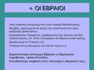 4. ΟΙ ΕΒΡΑΙΟΙ4. ΟΙ ΕΒΡΑΙΟΙ
• Λαός σημιτικής καταγωγής από νότια περιοχή Μεσοποταμίας.
• Νομάδες, οργανωμένοι σε φυλές που περιπλανούνταν προς
αναζήτηση βοσκοτόπων.
• Εγκαταλείπουν Παλαιστίνη, εγκαθίστανται στην Αίγυπτο για δύο
περίπου αιώνες, απ΄ όπου επιστρέφουν και ιδρύουν ενιαίο κράτος.
• Μεγάλη ακμή το 10 αιώνα π.Χ.
• Υποταγή στους Ασσυρίους στα τέλη 8ου
αιώνα π.Χ.
• Σημαντικότερο επίτευγμα Εβραίων η δημιουργία
νομοθεσίας, «Δέκα Εντολές».
• Σπουδαιότερη συμβολή στον πολιτισμό η θρησκεία τους.
 