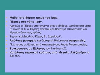 • Μήδοι στο βόρειο τμήμα του Ιράν,
• Πέρσες στο νότιο Ιράν.
• Αρχικώς οι Πέρσες υποταγμένοι στους Μήδους, ωστόσο στα μέσα
6ου
αιώνα π.Χ. οι Πέρσες απελευθερώθηκαν με επανάσταση και
ίδρυσαν δικό τους κράτος.
• Σημαντικοί βασιλείς: Κύρος Β΄, Δαρείος Α΄.
• Απόλυτη μοναρχία και διοικητική διαίρεση σε σατραπείες.
• Πολιτισμός με δάνεια από κατακτημένους λαούς Μεσοποταμίας.
• Συγκρούσεις με Έλληνες τον 5ο
αιώνα π.Χ.
• Κατάλυση περσικού κράτους από Μεγάλο Αλέξανδρο το
331 π.Χ..
  
 