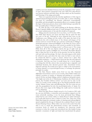 could be even more detailed. However, from the viewpoint of the “science
of man”, these periods correspond to the years 1900-1914, when Picasso
was between nineteen and thirty-three, the time which saw the formation
and flowering of his unique personality.
There is no question about the absolute significance of this stage in
spiritual and psychological growth (as Goethe said, to create something,
you must be something); the Russian collection’s extraordinarily
monolithic and chronological concentration allows us to examine, through
the logic of that inner process, those works which belong to possibly the
least accessible phase of Picasso’s activity.
By 1900, the date of the earliest painting in the Russian collection,
Picasso’s Spanish childhood and years of study belonged to the past. And
yet certain cardinal points of his early life should not be ignored.
Málaga must be mentioned, for it was there, on 25 October 1881,
that Pablo Ruiz Picasso was born and there that he spent the first
ten years of his life. Although he never depicted that town on the
Andalusian coast, Málaga was the cradle of his spirit, the land of his
childhood, the soil in which many of the themes and images of his
mature work are rooted. He first saw a picture of Hercules in Málaga‘s
municipal museum, witnessed bullfights on the Plaza de Toros, and at
home watched the cooing doves that served as models for his father,
a painter of “pictures for dining rooms”, as Picasso put it. The young
Pablo drew all of this (see Pigeons) and by the age of eight took up
brush and oils to paint a bullfight (see The Picador). His father allowed
him to draw the feet of the doves in his pictures, for the boy did this
well and with real knowledge. He had a favourite pigeon with which
he refused to part, and when the time came for him to start school,
he carried the bird in a cage to classes. School was a place that
demanded obedience — Pablo hated it from the first day and opposed
it furiously. And that was how it would always be: a revolt against
everything that felt like school, that encroached upon originality and
individual freedom, that dictated general rules, determined norms,
imposed outlooks. He would never agree to adapt to his environment,
to betray himself or, in psychological terms, to exchange the pleasure
principle for reality.
The Ruiz Picasso family never lived an easy life. Financial
difficulties forced them to move to La Coruña, where Pablo’s father was
offered a position as teacher of drawing and painting in a secondary
school. On the one hand, Málaga, with its voluptuous and gentle nature,
“the bright star in the sky of Mauritanian Andalusia, the Orient without
poison, the Occident without activity” (as Lorca put it); and, on the
other, La Coruña on the northern tip of the Iberian peninsula with its
stormy Atlantic Ocean, rains and billowing fog. The two towns are not
only the geographical, but also the psychological poles of Spain. For
Picasso they were stages in life: Málaga the cradle and La Coruña the
port of departure.
When the Ruiz Picasso family moved to La Coruña in 1891 with
the ten-year-old Pablo, a somewhat rural atmosphere reigned over the
town; artistically speaking, it was far more provincial than Málaga,
which had its own artistic milieu to which Picasso’s father belonged.
La Coruña did, however, have a School of Fine Arts. There the young
Pablo Ruiz began his systematic studies of drawing and with prodigious
speed completed (by the age of thirteen!) the academic Plaster Cast and
Nature Drawing Classes. What strikes one most in his works from this
time is not so much the phenomenal accuracy and exactitude of
execution (both of which are mandatory for classroom model
exercises) as what the young artist introduced into this frankly boring
material: a treatment of light and shade that transformed the plaster
Portrait of the Artist’s Mother, 1896.
Pastel on paper,
Museo Picasso, Barcelona.
10
 