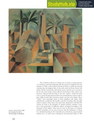 The evolution of Picasso’s Cubism was to assume a certain measure
of consistency and logic beginning with the canvases completed after the
summer of 1909, a season spent at Horta de Ebro, to which he returned
a decade after the happiest days of his early youth. In Horta, Picasso felt
reality with his entire body, with all his senses, with his very conscience;
his art once more made contact with his environment. This contact was,
however, effected with the help of his new “optics”, which the artist
uses to colour his perception in that stern, mountainous country with its
pure, chilly air and cubic structures strewn over the rocky slopes. These
“optics” were amazingly purist in their simplicity and clarity. They
excluded the accidental, the formless and the secondary; they brought
order to nature’s chaos and at the same time sharpened to the limit the
version of form as the interplay of spatial contrasts, turning a scene
into a rich panorama of different aspects arranged according to the
character of the subject. They were to serve as the basis of Cubism’s
formal vocabulary. Let us note, however, that the defining of volume
by a detailed faceting of the form did not result from a preconceived
analysis per se: it came from a feeling for the profound reality of this
Factory in Horta de Ebro, 1909.
Oil on canvas, 53 x 60 cm,
The Hermitage, St. Petersburg.
106
 