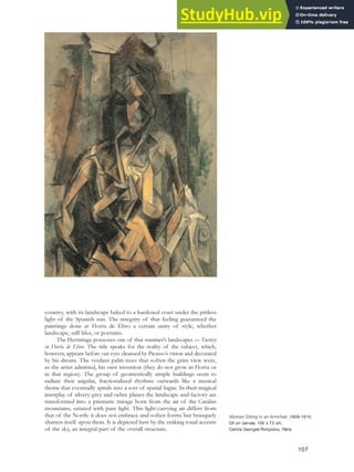 country, with its landscape baked to a hardened crust under the pitiless
light of the Spanish sun. The integrity of that feeling guaranteed the
paintings done at Horta de Ebro a certain unity of style, whether
landscape, still lifes, or portraits.
The Hermitage possesses one of that summer’s landscapes — Factory
in Horta de Ebro. The title speaks for the reality of the subject, which,
however, appears before our eyes cleansed by Picasso’s vision and decorated
by his dream. The verdant palm trees that soften the grim view were,
as the artist admitted, his own invention (they do not grow in Horta or
in that region). The group of geometrically simple buildings seem to
radiate their angular, fractionalized rhythms outwards like a musical
theme that eventually spirals into a sort of spatial fugue. In their magical
interplay of silvery-grey and ochre planes the landscape and factory are
transformed into a prismatic mirage born from the air of the Catalan
mountains, satiated with pure light. This light-carrying air differs from
that of the North: it does not embrace and soften forms but brusquely
shatters itself upon them. It is depicted here by the striking tonal accents
of the sky, an integral part of the overall structure.
Woman Sitting in an Armchair, 1909-1910.
Oil on canvas, 100 x 73 cm,
Centre Georges Pompidou, Paris.
107
 