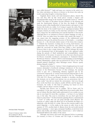 were called abstract!”99
Light and space are concrete in the artist’s eye,
but values and planes are almost as abstract as the letters that make up
words expressing thoughts or denoting objects.
Angularly drawn smoky and semi-transparent planes, slanted this
way and that, link up like metal pieces around a magnet and
incomprehensibly merge in the instantly recognizable Portrait of Ambroise
Vollard. The edges of flat planes become elements of the drawing and
mark the characteristic features of the face, the details of clothing
(buttons, jacket collar, handkerchief in breast pocket), and aspects of the
interior (the bottle on a table). As if trying to square the circle, Picasso
builds the dome of his model’s head out of superimposed planes. With
energetic striation, he marks out the main lines and masses of Vollard’s
heavy, sleepy face: the small broken nose and the hard line of the mouth.
Although there is no imitation in Picasso’s plastic language (as early as
1910 he “does not make from, but makes with, nature, like nature”),100
one cannot miss the staggering accuracy of the sophisticated tonal
gradations; they give the portrait the power of life despite — or perhaps
because of — the obviously relative nature of the forms that compose
it. Vollard’s face fascinates. Looking into its strong, hard features, one
understands why Cézanne, who painted his portrait ten years earlier,
called the successful art dealer from Rue Laffitte a slave merchant.
However there is also a tragic element in Vollard’s lethargic life mask:
it was documented later in photographs, but it also appeared earlier
during the periods of black melancholy and somnambulistic torpor
characteristic of his nature. It seems he was in that state when he posed
for Picasso. Generally considered a masterpiece of Analytical Cubism,
the Moscow Portrait of Ambroise Vollard is a real masterpiece of psychological
realism, illuminating a quality that was perceived in 1910 as one of the
Spanish painter’s paradoxes, when Metzinger noted: “Picasso openly
declares himself a realist.”101
Already in the Portrait of Ambroise Vollard a heightened care for tonal
nuances demanded a brushwork technique reminiscent of the mosaic
manner of the Divisionists; because of that technique, the material
seems to give off a shimmering vibration regulated only by the
constructive framework of vertical, horizontal and diagonal lines in the
drawing, not all of which can be perceived by the eye. Throughout
1910 and 1911, Picasso and Braque, shoulder to shoulder, developed
this hermetic art in which every picture was an autonomous slice of
“pure reality” that did not imitate the environment. And even though
these works had their own subjects, usually still lifes and the figures of
musicians, the reality of this kind of painting was based on more
complex, and not always concrete, feelings.
Decades later Picasso was to explain: “All its forms can’t be
rationalized. At the time, everyone talked about how much reality there
was in Cubism. But they didn’t really understand, it’s not a reality you can
take in your hand. It’s more like a perfume — in front of you, behind
you, to the sides. The scent is everywhere, but you don’t quite know
where it comes from.”102
In these hermetic paintings Picasso communicated
a “scent” of reality that one can grasp through visual allusions: the
contours of a glass, a pipe, the elbow-rest of an armchair, the fringe of a
tablecloth, a fan, the neck of a violin. This was the concrete reality at the
artist’s fingertips — in his studio, in the streets, in cafés. Soon, in the
summer of 1911, another kind of allusion from the real world entered
Picasso’s painting — street signs, newspaper headlines, words from book
jackets, wine bottles, and tobacco labels, musical notes — all of which are
thematically linked to the subject of the canvas.
Although such letters and words had appeared before in paintings
(for instance, in those of Cézanne and Van Gogh, to mention only
Ambroise Vollard. Photograph.
Portrait of Ambroise Vollard, 1910.
Oil on canvas, 93 x 66 cm,
The Pushkin Museum of Fine Arts, Moscow.
110
 