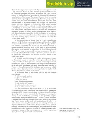 Picasso’s closest predecessors), in such objects as a newspaper, a book,
a sign and so on, the use of verbal elements by Braque and Picasso was
of a different character and pursued a different aim. First, for both
masters of Analytical Cubism, letters are flat forms that help create the
spatial relations of the picture. They are also elements of the surrounding
environment that participate in presenting the theme, supporting its
subject, which they enter untransformed. Besides that, words and entire
sentences, parts of words and syllables, are, to artists who live in close
contact with poets (especially to Picasso), also verbal images assuming
meaningful relations with the painting’s pictorial realities, giving the image
a multiplicity of meanings.103
Having acquired equality in the canvas
with plastic forms, verbal print material at the same time heightens the
associative meanings of object motifs, stimulates their literal character
and, ultimately, their recognisability. Yet this combination of two pictorial
levels also leads to the transformation of the picture into a charade
with many meanings, a play on words, a total metaphor — an effect that
Picasso highly prized.
In the painting Bottle of Pernod (Table in a Café), created in the
spring of 1912, the letters crossing the background behind the still life
are part of advertisements painted on the invisible glass panel of the
café window. They endow the picture with the unmistakable look of
modern urban life, while the motif — the bottle of Pernod and the
glass with its spoon and cube of sugar, placed on the oval table — reveals
Picasso’s new taste for a material, concrete environment. The artist
was clearly enthralled with the contrast between the prismatic refractions
of light in the glass objects and the solid, wave-like texture of the
warm-toned wood.
At the same time, his imitation of window advertisements imparts
an element not merely of reality but of new poetry: by their chaotic
nature, as well as by their spatial and semantic relationship to alcohol,
these bits and scraps of advertisements echo the perception of modern
life as inherently intoxicating and bitter. Such ideas were not alien to
Picasso — if only because in 1912 Apollinaire was preparing to publish
his first volume of poetry, Alcools (preliminary title, Eau-de-vie), for which
Picasso drew a Cubist portrait of the author.
In the opening poem of the volume, Zone, we read the following
typical words:
Tu lis les prospects, les catalogues,
les affiches qui chantent tout haut
Voilà la poésie ce matin
et pour la prose il y a les journaux
Il y a les livraisons à 25 centimes…
Et tu bois cet alcool brûlant comme ta vie
Ta vie que tu bois comme une eau-de-vie…
“We are not executors; we live our work” — let us here repeat
Picasso’s assertion, words reminding us that this artist’s work is always the
expression of his existence, his emotional experience, his intellectual and
spiritual growth, or more accurately, the changing, the opening, the
freeing of his individuality. According to the generally accepted
classifications, during the first half of 1912, Picasso’s Cubism underwent
a mutation from Analytic to Synthetic. Somewhere at the very start of the
year Picasso felt the need to work with tangible forms of reality — to
sculpt. At the same time, his introduction into painting of letters and
slogans as naked facts of reality opened the way to other facts of reality: in
particular, the gluing on of different materials with their own ready-made
printed forms, textures, ornaments — and so the collage technique appears.
Such are the features of that transition, caused by a host of reasons and
events, the most important of which were internal.
Bottle of Pernod (Table in a Café), 1912.
Oil on canvas, 45.5 x 32.5 cm,
The Hermitage, St. Petersburg.
113
 