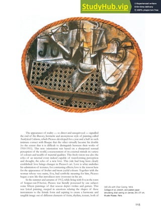 The appearance of reality — so direct and unequivocal — signalled
the end of the illusory, hermetic and anonymous style of painting called
Analytical Cubism, which Picasso developed for a year and a half in such
intimate contact with Braque that the other virtually became his double
(to the extent that it is difficult to distinguish between their works of
1910-1911). This new orientation was based on a sharpened sensual
perception of the world, a reassessment of its external stimuli: its variety
of colours and wealth of material qualities. This fresh vision was also the
echo of an internal event indeed capable of transforming perception
and thought, the echo of a new love. This rule had long been clearly
established: love brings changes in Picasso’s art. Love is what underlies
his admiration of textures, for contrasting effects; love is the reason here
for the appearance of livelier and more joyful colours. Together with the
woman whose very name, Eva, had symbolic meaning for him, Picasso
began a new life that introduces new overtones in his art.
In the summer and autumn of 1912, while living with Eva in the town
of Sorgues-sur-l’Ouvèze, Picasso was literally possessed by one subject:
some fifteen paintings of that season depict violins and guitars. This
was lyrical painting, steeped in emotions relating the shapes of these
instruments to the female form and aspiring to create a harmonic and
tangible image out of different elements of form, rhythm, texture, both of
Still Life with Chair Caning, 1912.
Collage of oil, oilcloth, and pasted paper
simulating chair caning on canvas, 29 x 37 cm,
Musée Picasso, Paris.
115
 