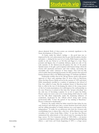 almost identical. Both of these points are extremely significant to the
future development of Picasso’s art.
At home, under his father’s tutelage — the good man was so
impressed by his son’s achievements that he gave him his palette, brushes
and paints — during his last year in La Coruña, Pablo began to paint live
models in oils (see Portrait of an Old Man and Beggar in a Cap). These
portraits and figures, free of academic slickness, speak not only of the
early maturity of the thirteen-year-old painter, but also of the purely
Spanish nature of his gift: a preoccupation with human beings, whom he
treated with profound seriousness and strict realism, uncovering the
monolithic and “cubic” character of these images. They look less like
school studies than psychological portraits, less like portraits than universal
human characters akin to the Biblical personages of Zurbarán and Ribera.
Kahnweiler testifies that in his old age Picasso spoke with greater
approval of these early paintings than of those done in Barcelona,
where the Ruiz Picasso family moved in the autumn of 1895 and where
Pablo immediately enrolled as a student of painting in the School of
Fine Arts called La Lonja. But the academic classes of Barcelona had
little to offer in the way of developing the talent of the young creator
of the La Coruña masterpieces; he could improve his craftsmanship on
his own. However, it seemed at that time that “proper schooling” was
the only way of becoming a painter. So as not to upset his father,
Picasso spent two more years at La Lonja during which time he could
not but fall, albeit temporarily, under the deadening influence of
academism, inculcated by the official school along with certain
professional skills. “I hate the period of my training at Barcelona,”
Picasso confessed to Kahnweiler.10
However, the studio which his father rented for him (when he was
only fourteen) and which gave him a certain freedom from both school
and the stifling atmosphere of family relations was a real support for his
independence. “A studio for an adolescent who feels his vocation with
overwhelming force is almost like a first love: all his illusions meet and
crystallize in it,” writes Josép Palau i Fabre.11
It was here that Picasso
summarized the achievements of his school years by executing his first
large canvas: The First Communion (winter of 1895-1896) — an interior
composition with figures, drapery and still life, displaying beautiful lighting
effects — and Science and Charity (beginning of 1897) — a huge canvas
Horta de Ebro.
12
 