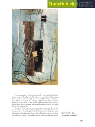 An outstanding art collector, a man with a free spirit and profound
artistic intuition, Shchukin himself confessed to not always understanding
the young Spaniard’s stunningly innovative art. However, as very few in
those times, he realized and strongly supported the artist’s ultimate
rightness. In the midst of the heated arguments caused by Picasso’s
revolutionary art, the Moscow patron expressed his regard by procuring
fifty of the artist’s works.
However, if he had ever voiced his views as a critic, they would
have coincided with these words by an Englishman: “I frankly disclaim any
pretension to an understanding or even an appreciation of Picasso. I am
awed by him. I do not treat him as other critics are inclined to do, as a madman.
His work is not a blague. Of that I am assured; and anyone who has spoken
Clarinet and Violin, 1913.
Oil on canvas, 55 x 33 cm,
The Hermitage, St. Petersburg.
121
 