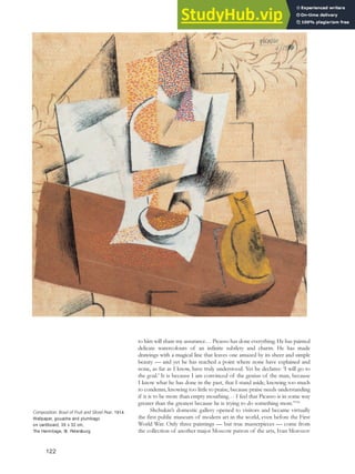 to him will share my assurance… Picasso has done everything. He has painted
delicate watercolours of an infinite subtlety and charm. He has made
drawings with a magical line that leaves one amazed by its sheer and simple
beauty — and yet he has reached a point where none have explained and
none, as far as I know, have truly understood. Yet he declares: ‘I will go to
the goal.’ It is because I am convinced of the genius of the man, because
I know what he has done in the past, that I stand aside, knowing too much
to condemn, knowing too little to praise, because praise needs understanding
if it is to be more than empty mouthing… I feel that Picasso is in some way
greater than the greatest because he is trying to do something more.”108
Shchukin’s domestic gallery opened to visitors and became virtually
the first public museum of modern art in the world, even before the First
World War. Only three paintings — but true masterpieces — come from
the collection of another major Moscow patron of the arts, Ivan Morozov
Composition: Bowl of Fruit and Sliced Pear, 1914.
Wallpaper, gouache and plumbago
on cardboard, 35 x 32 cm,
The Hermitage, St. Petersburg.
122
 